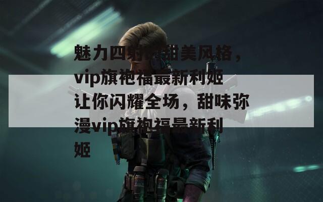 魅力四射的甜美风格，vip旗袍福最新利姬让你闪耀全场，甜味弥漫vip旗袍福最新利姬