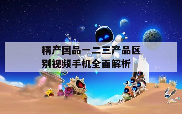 精产国品一二三产品区别视频手机全面解析