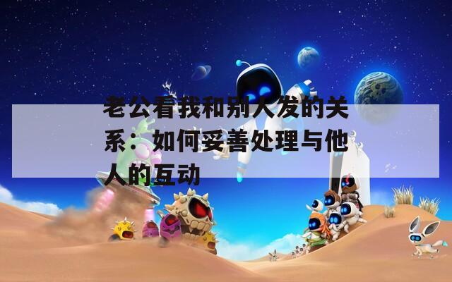 老公看我和别人发的关系：如何妥善处理与他人的互动