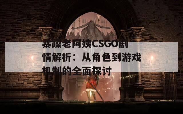 暴躁老阿姨CSGO剧情解析：从角色到游戏机制的全面探讨