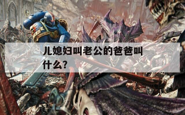 儿媳妇叫老公的爸爸叫什么？