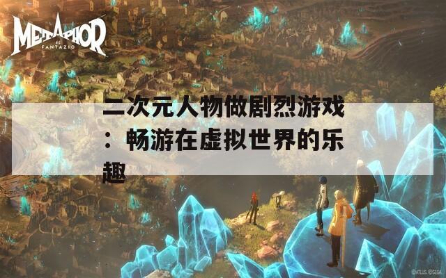 二次元人物做剧烈游戏：畅游在虚拟世界的乐趣