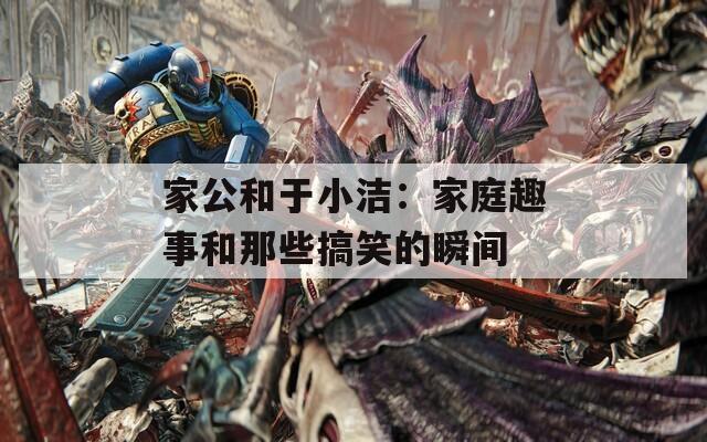 家公和于小洁：家庭趣事和那些搞笑的瞬间