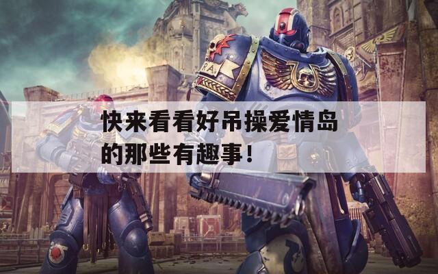 快来看看好吊操爱情岛的那些有趣事！