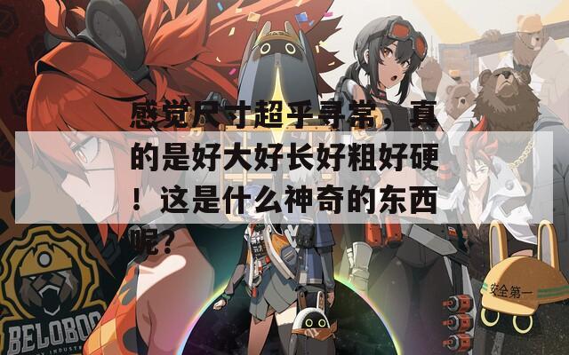 感觉尺寸超乎寻常，真的是好大好长好粗好硬！这是什么神奇的东西呢？