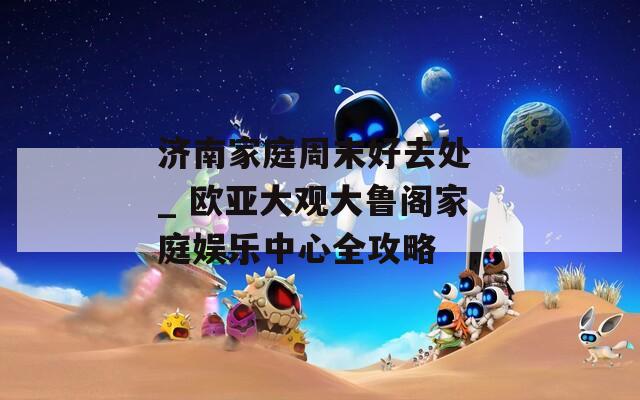 济南家庭周末好去处 _ 欧亚大观大鲁阁家庭娱乐中心全攻略