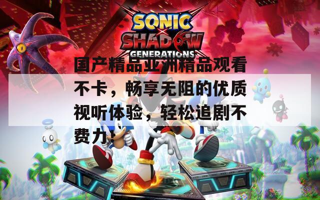 国产精品亚洲精品观看不卡，畅享无阻的优质视听体验，轻松追剧不费力！