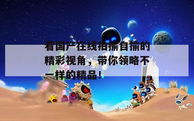 看国产在线拍揄自揄的精彩视角，带你领略不一样的精品！