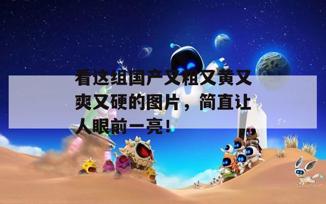 看这组国产又粗又黄又爽又硬的图片，简直让人眼前一亮！