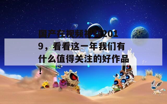 国产在视频视频2019，看看这一年我们有什么值得关注的好作品！