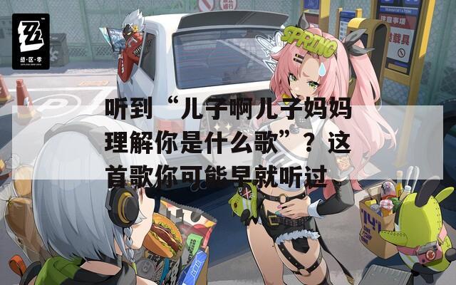 听到“儿子啊儿子妈妈理解你是什么歌”？这首歌你可能早就听过