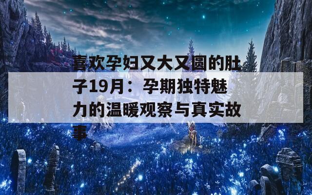 喜欢孕妇又大又圆的肚子19月：孕期独特魅力的温暖观察与真实故事