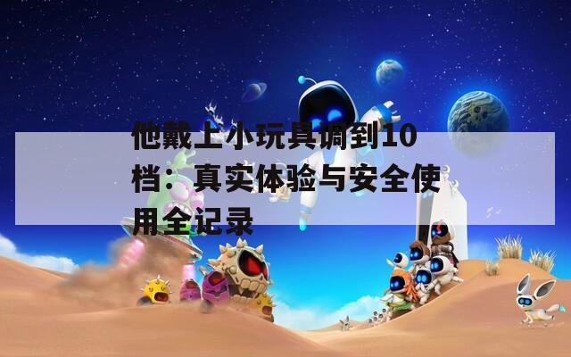 他戴上小玩具调到10档：真实体验与安全使用全记录