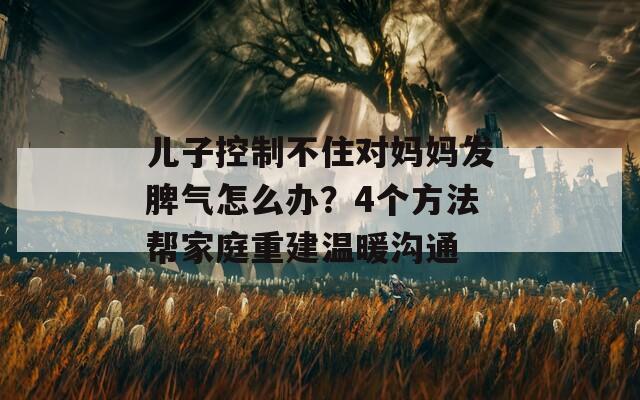 儿子控制不住对妈妈发脾气怎么办？4个方法帮家庭重建温暖沟通