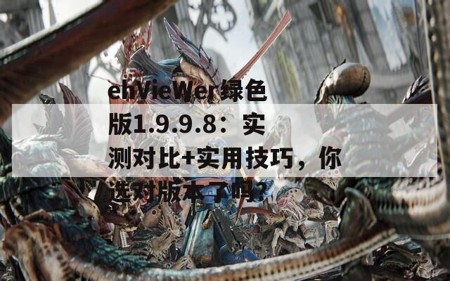 ehVieWer绿色版1.9.9.8：实测对比+实用技巧，你选对版本了吗？