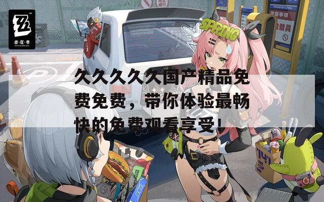 久久久久久国产精品免费免费，带你体验最畅快的免费观看享受！