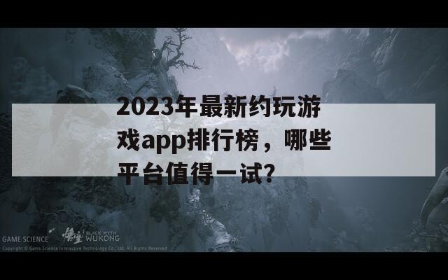 2023年最新约玩游戏app排行榜，哪些平台值得一试？