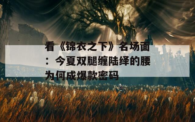 看《锦衣之下》名场面：今夏双腿缠陆绎的腰为何成爆款密码