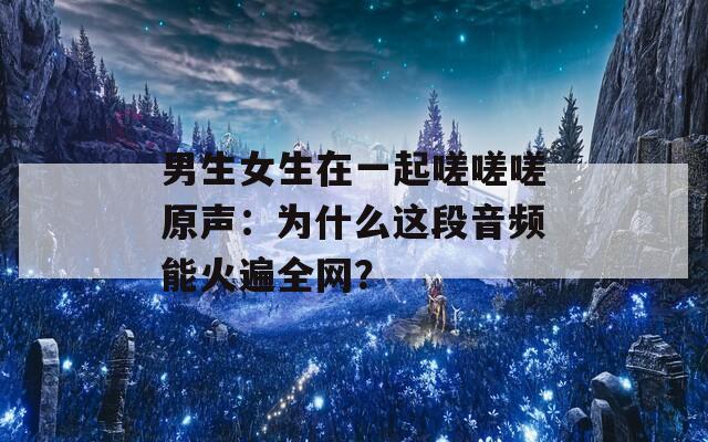 男生女生在一起嗟嗟嗟原声：为什么这段音频能火遍全网？