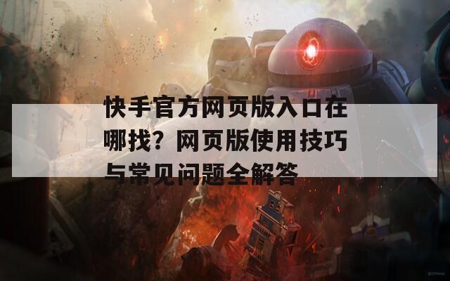 快手官方网页版入口在哪找？网页版使用技巧与常见问题全解答