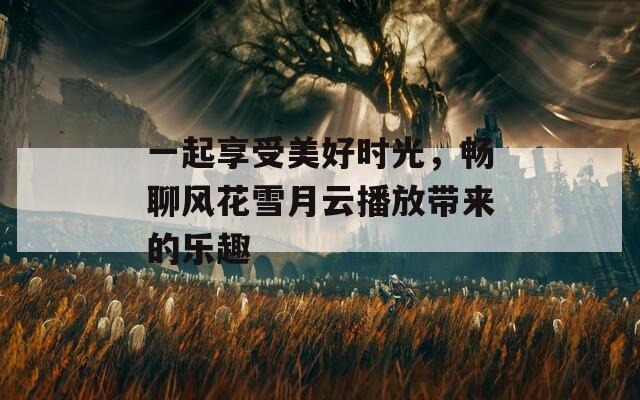 一起享受美好时光，畅聊风花雪月云播放带来的乐趣