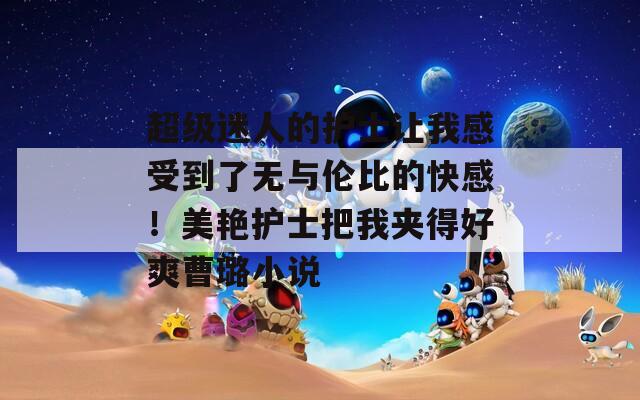 超级迷人的护士让我感受到了无与伦比的快感！美艳护士把我夹得好爽曹璐小说