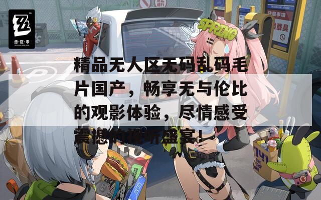 精品无人区无码乱码毛片国产，畅享无与伦比的观影体验，尽情感受震撼的视听盛宴！