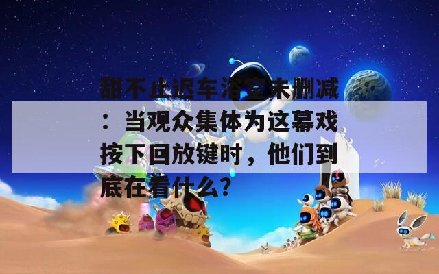 甜不止迟车浴室未删减：当观众集体为这幕戏按下回放键时，他们到底在看什么？