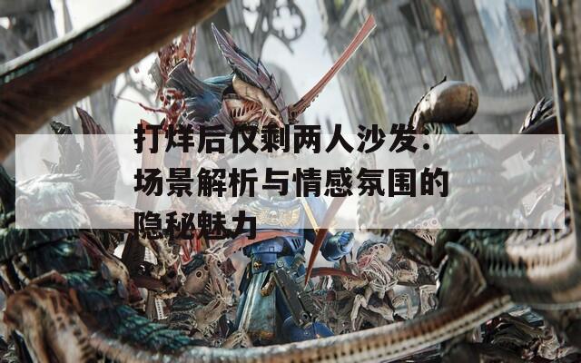 打烊后仅剩两人沙发：场景解析与情感氛围的隐秘魅力