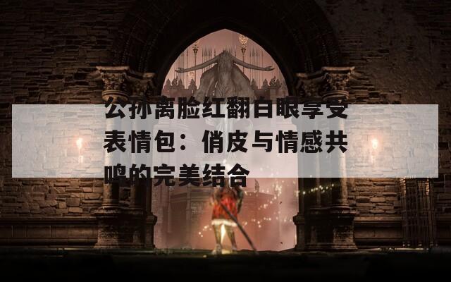 公孙离脸红翻白眼享受表情包：俏皮与情感共鸣的完美结合