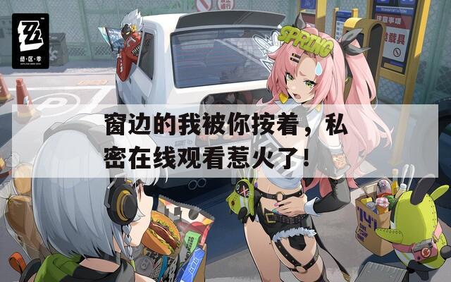 窗边的我被你按着，私密在线观看惹火了！