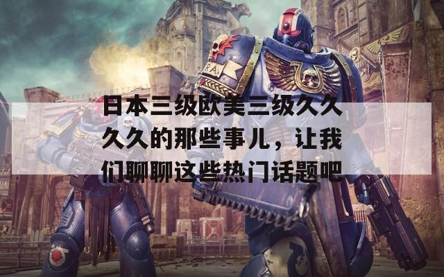 日本三级欧美三级久久久久的那些事儿，让我们聊聊这些热门话题吧