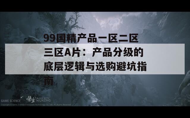 99国精产品一区二区三区A片：产品分级的底层逻辑与选购避坑指南