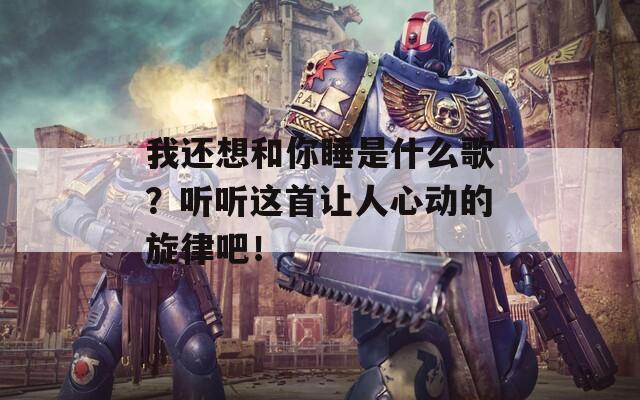 我还想和你睡是什么歌？听听这首让人心动的旋律吧！