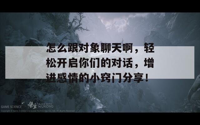 怎么跟对象聊天啊，轻松开启你们的对话，增进感情的小窍门分享！