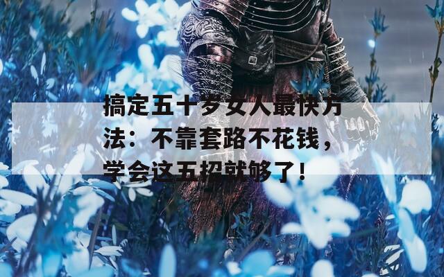 搞定五十岁女人最快方法：不靠套路不花钱，学会这五招就够了！