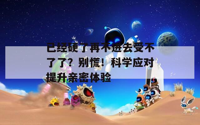已经硬了再不进去受不了了？别慌！科学应对提升亲密体验