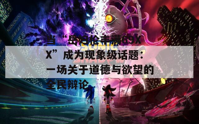 当“岳妇伦丰满69XX”成为现象级话题：一场关于道德与欲望的全民辩论