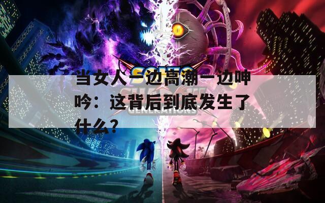 当女人一边高潮一边呻吟：这背后到底发生了什么？