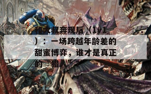 和大叔奔现后（1v1）：一场跨越年龄差的甜蜜博弈，谁才是真正的“猎人”？