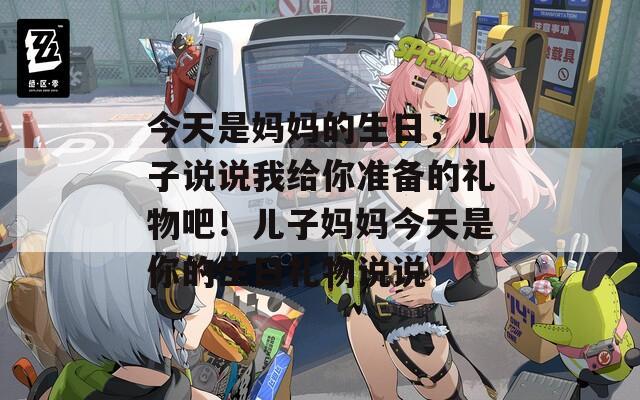 今天是妈妈的生日，儿子说说我给你准备的礼物吧！儿子妈妈今天是你的生日礼物说说