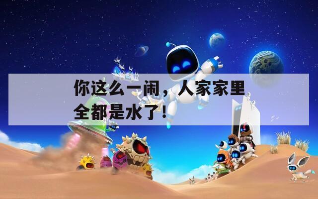 你这么一闹，人家家里全都是水了！