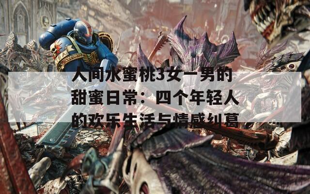 人间水蜜桃3女一男的甜蜜日常：四个年轻人的欢乐生活与情感纠葛