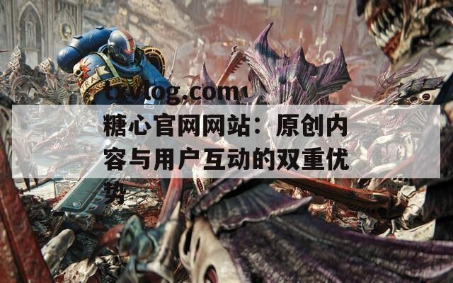 txvlog.com糖心官网网站：原创内容与用户互动的双重优势