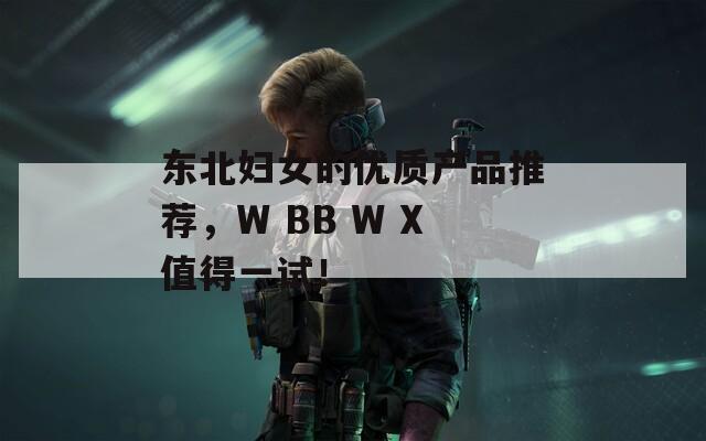 东北妇女的优质产品推荐，W BB W X值得一试！
