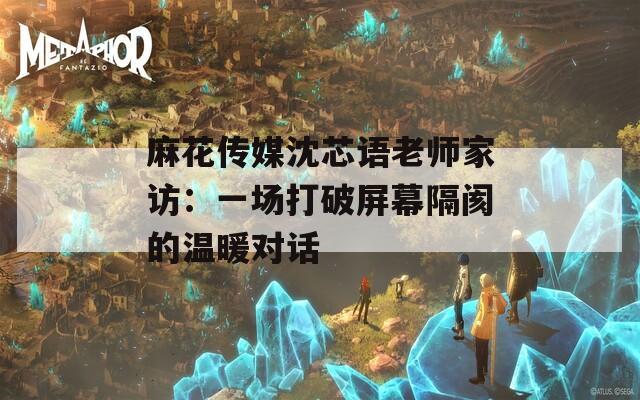 麻花传媒沈芯语老师家访：一场打破屏幕隔阂的温暖对话