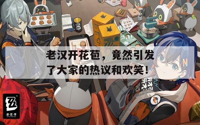 老汉开花苞，竟然引发了大家的热议和欢笑！