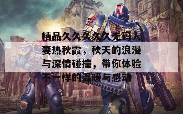 精品久久久久久无码人妻热秋霞，秋天的浪漫与深情碰撞，带你体验不一样的温暖与感动