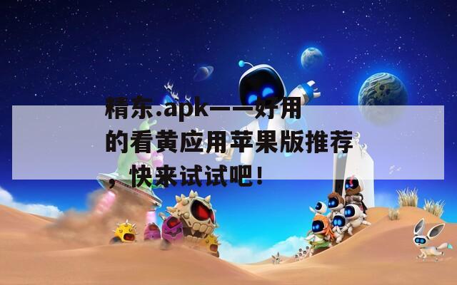 精东.apk——好用的看黄应用苹果版推荐，快来试试吧！