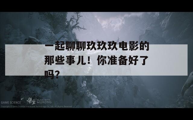 一起聊聊玖玖玖电影的那些事儿！你准备好了吗？